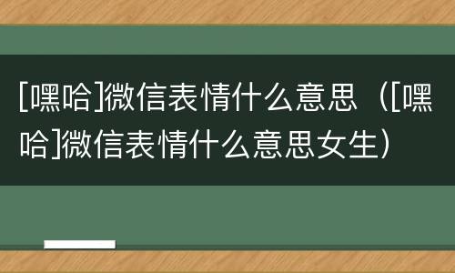 [嘿哈]微信表情什么意思（[嘿哈]微信表情什么意思女生）