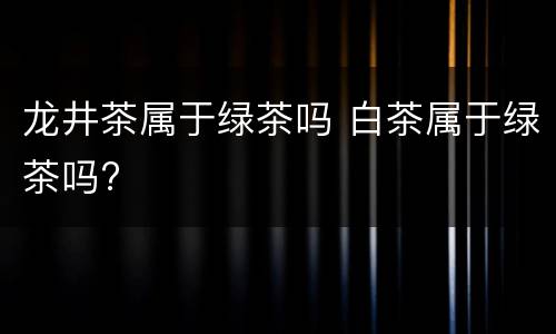 龙井茶属于绿茶吗 白茶属于绿茶吗?