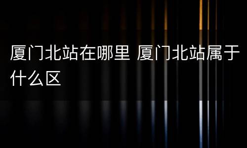 厦门北站在哪里 厦门北站属于什么区