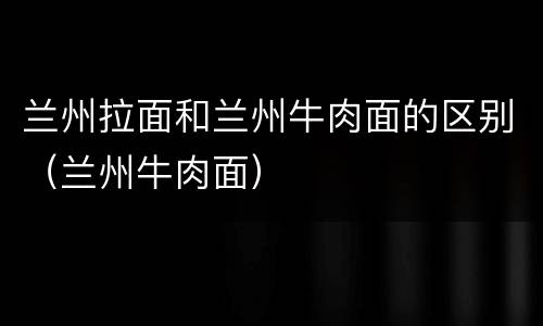 兰州拉面和兰州牛肉面的区别（兰州牛肉面）