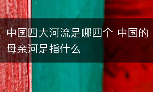 中国四大河流是哪四个 中国的母亲河是指什么
