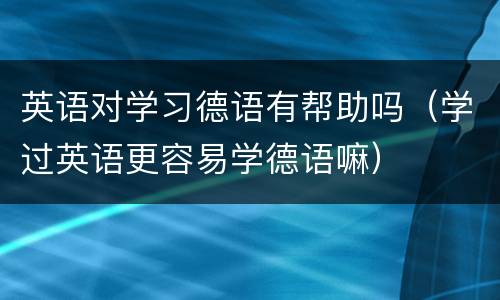 英语对学习德语有帮助吗（学过英语更容易学德语嘛）