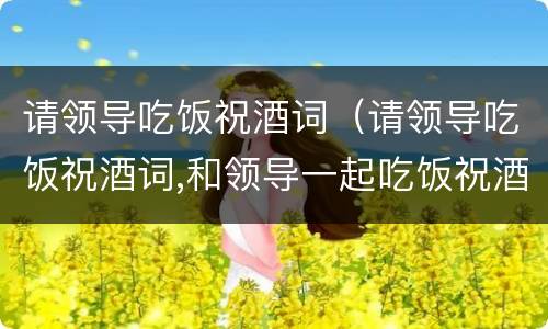 请领导吃饭祝酒词（请领导吃饭祝酒词,和领导一起吃饭祝酒词）