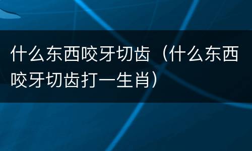什么东西咬牙切齿（什么东西咬牙切齿打一生肖）