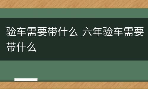 验车需要带什么 六年验车需要带什么