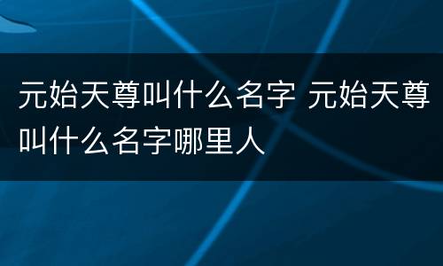 元始天尊叫什么名字 元始天尊叫什么名字哪里人