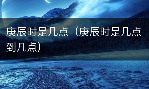 庚辰时是几点（庚辰时是几点到几点）