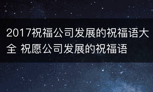 2017祝福公司发展的祝福语大全 祝愿公司发展的祝福语