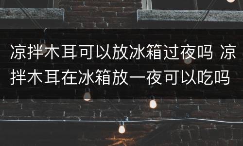凉拌木耳可以放冰箱过夜吗 凉拌木耳在冰箱放一夜可以吃吗