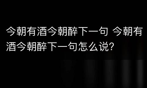 今朝有酒今朝醉下一句 今朝有酒今朝醉下一句怎么说?