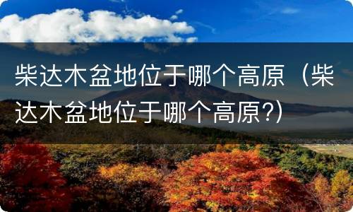 柴达木盆地位于哪个高原（柴达木盆地位于哪个高原?）