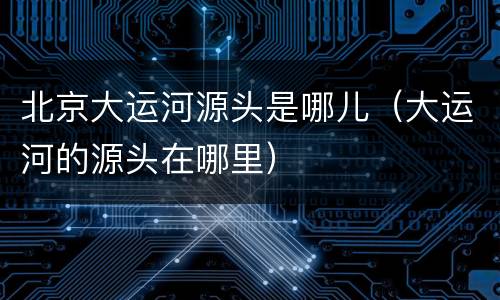北京大运河源头是哪儿（大运河的源头在哪里）