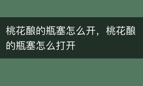 桃花酿的瓶塞怎么开，桃花酿的瓶塞怎么打开