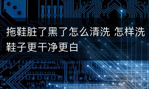 拖鞋脏了黑了怎么清洗 怎样洗鞋子更干净更白