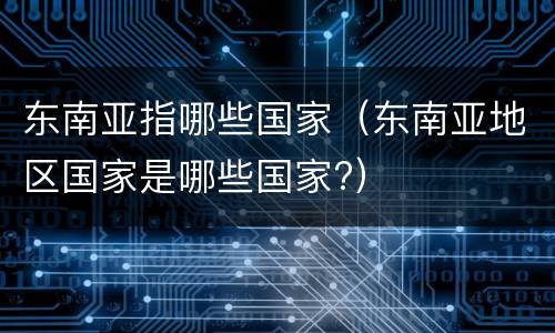 东南亚指哪些国家（东南亚地区国家是哪些国家?）