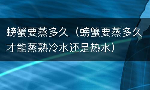 螃蟹要蒸多久（螃蟹要蒸多久才能蒸熟冷水还是热水）