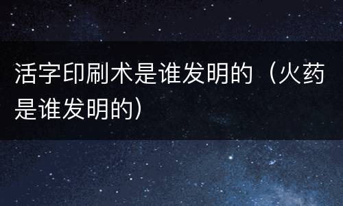 活字印刷术是谁发明的（火药是谁发明的）