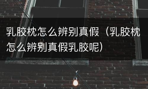 乳胶枕怎么辨别真假（乳胶枕怎么辨别真假乳胶呢）