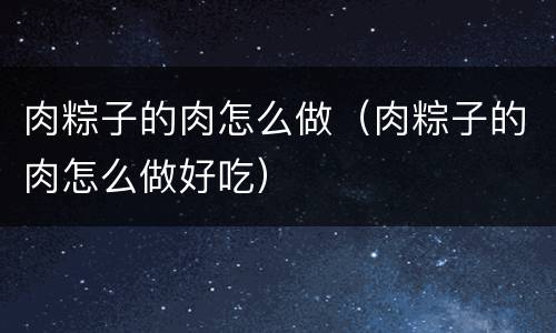 肉粽子的肉怎么做（肉粽子的肉怎么做好吃）