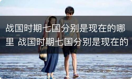 战国时期七国分别是现在的哪里 战国时期七国分别是现在的哪里地图