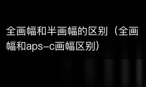 全画幅和半画幅的区别（全画幅和aps-c画幅区别）