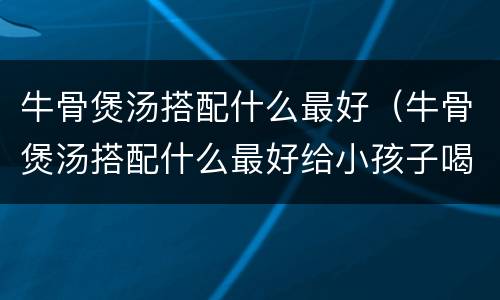 牛骨煲汤搭配什么最好（牛骨煲汤搭配什么最好给小孩子喝）