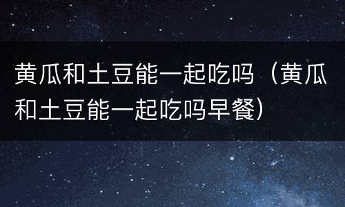 黄瓜和土豆能一起吃吗（黄瓜和土豆能一起吃吗早餐）