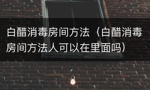 白醋消毒房间方法（白醋消毒房间方法人可以在里面吗）