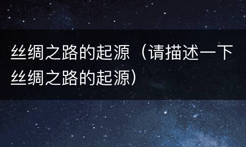 丝绸之路的起源（请描述一下丝绸之路的起源）