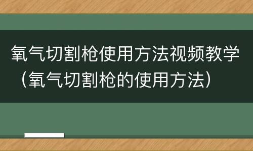 氧气切割枪使用方法视频教学（氧气切割枪的使用方法）