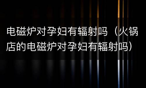 电磁炉对孕妇有辐射吗（火锅店的电磁炉对孕妇有辐射吗）