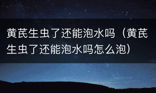 黄芪生虫了还能泡水吗（黄芪生虫了还能泡水吗怎么泡）