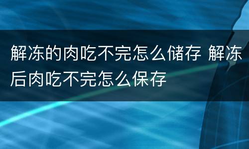解冻的肉吃不完怎么储存 解冻后肉吃不完怎么保存