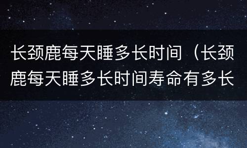 长颈鹿每天睡多长时间（长颈鹿每天睡多长时间寿命有多长）