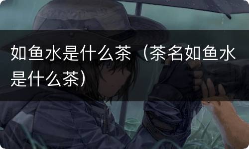 如鱼水是什么茶（茶名如鱼水是什么茶）
