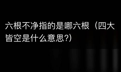 六根不净指的是哪六根（四大皆空是什么意思?）
