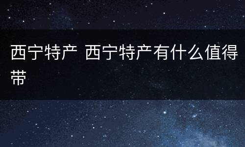 西宁特产 西宁特产有什么值得带