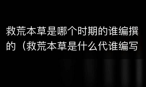 救荒本草是哪个时期的谁编撰的（救荒本草是什么代谁编写的）