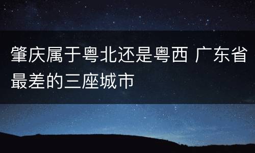 肇庆属于粤北还是粤西 广东省最差的三座城市
