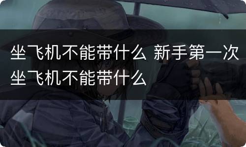 坐飞机不能带什么 新手第一次坐飞机不能带什么