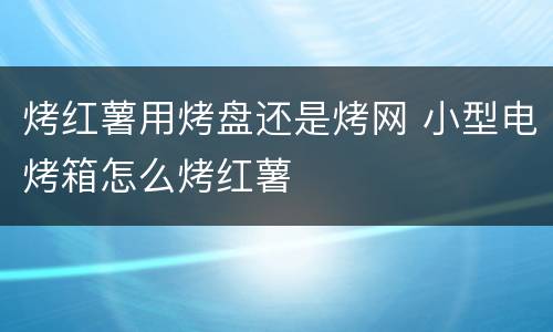 烤红薯用烤盘还是烤网 小型电烤箱怎么烤红薯