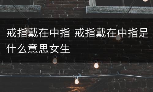 戒指戴在中指 戒指戴在中指是什么意思女生