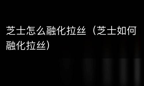 芝士怎么融化拉丝（芝士如何融化拉丝）
