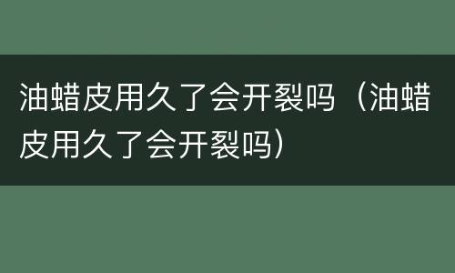 油蜡皮用久了会开裂吗（油蜡皮用久了会开裂吗）