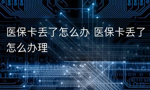 医保卡丢了怎么办 医保卡丢了怎么办理