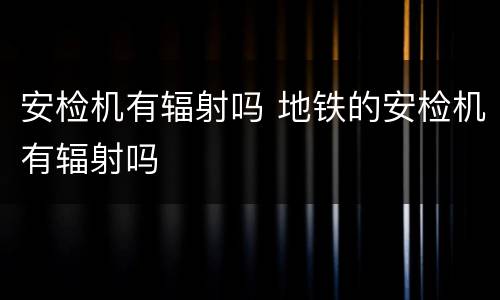 安检机有辐射吗 地铁的安检机有辐射吗
