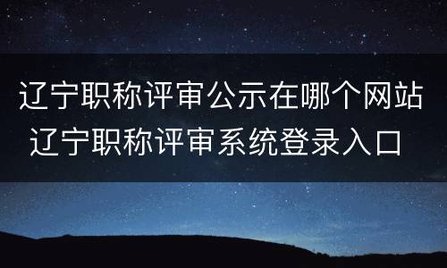 辽宁职称评审公示在哪个网站 辽宁职称评审系统登录入口