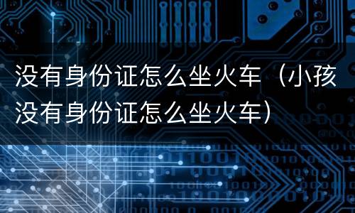 没有身份证怎么坐火车（小孩没有身份证怎么坐火车）