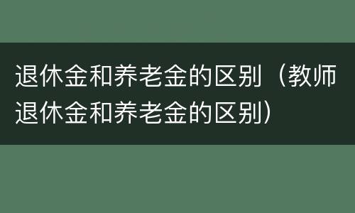 退休金和养老金的区别（教师退休金和养老金的区别）