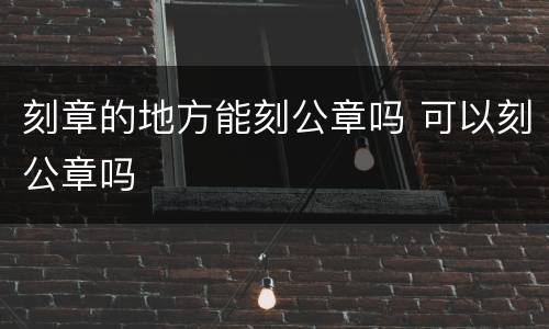 刻章的地方能刻公章吗 可以刻公章吗